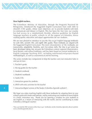 4
Dear English teachers,
This series includes key components to help the teacher carry out innovative tasks in
and out of class:
1. Teacher’s guide
2. Pacing guides for the teacher
2. Student’s textbook
3. Student’s workbook
4. Audio CDs
5. Interactive games for students
6. DVD with extra activities for the teacher
7. Interactive/digital version of the books (Colombia Aprende website*)
We hope you enjoy teaching English with these textbooks by adapting them to your
school’s particular needs and interests, and by motivating your students to learn English
in a fresh, innovative way. Thank you for opening a window for your students to
see English as a means of interacting with the world, and for contributing to make
Colombia a bilingual country!
*You can find the PDF versions of the Way to go! textbooks on the Colombia Aprende official website:
www.colombiaaprende.edu.co
We are now pleased to introduce to you the Way to go! English language textbooks
for sixth (6th), seventh (7th), and eighth (8th) grades. These textbooks are aligned with
the Suggested English Curriculum. The main characteristics of the textbooks are
transversality, adaptability, flexibility, and 21st century skills. The Way to go! series has
been developed taking into account the Colombian context, regional characteristics,
local themes, and cultural traditions, and has been based on current tendencies in
English Language Teaching (ELT), including task-based and project-based
methodologies, as well as assessment of and for learning.
The Colombian Ministry of Education, through the Programa Nacional de
Bilinguismo, introduced the Suggested English Curriculum from sixth (6th) to
eleventh (11th) grades, whose main objectives are to provide students with tools
to communicate and interact in English. This has been the first time our country
has had access to a standardized, flexible, effective guideline for English
language teachers at public schools in all the regions of Colombia, hence
creating quality education and equal opportunities for our students.
 