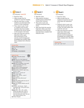 Module // 1 Unit /
/ 1 Lesson /
/ Check Your Progress
T19
1. Listen
(15 minutes) track 10
▪ Read the rubric.
▪ Allow enough time for
students to copy the template.
▪ Play the track twice, so that
students can write down their
answers in their notebooks.
▪ Then, check in pairs. To do
so, students must use the
questions they have studied
throughout the unit (as shown
in the example in the book).
▪ After they finish the exercise,
help them reflect upon
their performance in the
exercise and the background
knowledge they needed. Make
them complete their reflection
chart.
Answer Key
Name: Hassad Abadoubi
Age: 11
Grade: 7th
ID Number: 1012458234
Audio Script
Girl: Hello. Is this the school
library?
Woman: Yes, it is. Can I help you?
Girl: Yes, thank you. I want to read the
Harry Potter books.
Woman: OK, no problem. I just need
some information. Let’s see…
What’s your name?
Girl: My name’s Hassad Abadoubi.
Woman: How do you spell that?
Girl: It’s H-A-S… S-A-D… and… A-B…
A-D-O… U-B-I.
Woman: H-A-S… S-A-D, no?
Girl: Yes, that’s right.
Woman: A-B… A-D-O… U-B-Y?
Girl: No. I, not Y.
Woman: OK. How old are you?
Girl: I’m 11.
Woman: OK. What grade are you in?
Girl: I’m in 7th grade.
Woman: OK. Perfect! What’s your ID
number?
Girl: Mhhh… Let me see… I don’t
remember well… Oh, yes! It’s 101…
245… 82… 34.
Woman: OK… 101… 245... 8234…
Perfect! All right, then. That’s it.
You just have to put a photo in
here and write your name. You can
start using the library now.
Girl: Now? Yeaaah!
10
2. Speak
(10 minutes)
▪ Read the rubric.
▪ Help students introduce
another person and let them
choose their character.
▪ They work in pairs and
introduce the person they
chose.
▪ After they finish the exercise,
help them reflect upon their
performance in the exercise
and make them complete their
reflection chart.
3. Read
(10 minutes)
▪ Read the rubric.
▪ Allow enough time for
students to read the text and
write down the statements
1–4.
▪ Students check in pairs: one
reads the item and says True
or False. The other agrees and
reads the next one.
▪ After they finish the exercise,
make them reflect upon
their performance in the
exercise and the background
knowledge they needed. Make
them complete their reflection
chart.
Answer Key
1. F 2. T 3. F 4. T
 