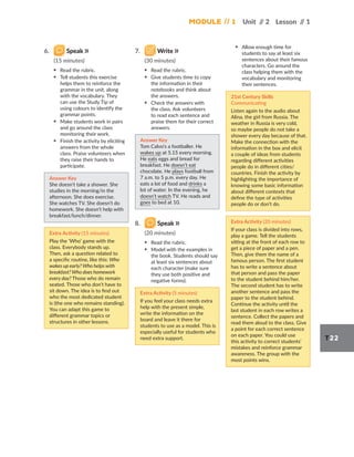 Module // 1 Unit /
/ 2 Lesson /
/ 1
T22
6. Speak
(15 minutes)
▪ Read the rubric.
▪ Tell students this exercise
helps them to reinforce the
grammar in the unit, along
with the vocabulary. They
can use the Study Tip of
using colours to identify the
grammar points.
▪ Make students work in pairs
and go around the class
monitoring their work.
▪ Finish the activity by eliciting
answers from the whole
class. Praise volunteers when
they raise their hands to
participate.
Answer Key
She doesn’t take a shower. She
studies in the morning/in the
afternoon. She does exercise.
She watches TV. She doesn’t do
homework. She doesn’t help with
breakfast/lunch/dinner.
Extra Activity (15 minutes)
Play the ‘Who’ game with the
class. Everybody stands up.
Then, ask a question related to
a specific routine, like this: Who
wakes up early? Who helps with
breakfast? Who does homework
every day? Those who do remain
seated. Those who don’t have to
sit down. The idea is to find out
who the most dedicated student
is (the one who remains standing).
You can adapt this game to
different grammar topics or
structures in other lessons.
7. Write
(30 minutes)
▪ Read the rubric.
▪ Give students time to copy
the information in their
notebooks and think about
the answers.
▪ Check the answers with
the class. Ask volunteers
to read each sentence and
praise them for their correct
answers.
Answer Key
Tom Calvo’s a footballer. He
wakes up at 5.15 every morning.
He eats eggs and bread for
breakfast. He doesn’t eat
chocolate. He plays football from
7 a.m. to 5 p.m. every day. He
eats a lot of food and drinks a
lot of water. In the evening, he
doesn’t watch TV. He reads and
goes to bed at 10.
8. Speak
(20 minutes)
▪ Read the rubric.
▪ Model with the examples in
the book. Students should say
at least six sentences about
each character (make sure
they use both positive and
negative forms).
Extra Activity (5 minutes)
If you feel your class needs extra
help with the present simple,
write the information on the
board and leave it there for
students to use as a model. This is
especially useful for students who
need extra support.
▪ Allow enough time for
students to say at least six
sentences about their famous
characters. Go around the
class helping them with the
vocabulary and monitoring
their sentences.
21st Century Skills
Communicating
Listen again to the audio about
Alina, the girl from Russia. The
weather in Russia is very cold,
so maybe people do not take a
shower every day because of that.
Make the connection with the
information in the box and elicit
a couple of ideas from students
regarding different activities
people do in different cities/
countries. Finish the activity by
highlighting the importance of
knowing some basic information
about different contexts that
define the type of activities
people do or don’t do.
Extra Activity (20 minutes)
If your class is divided into rows,
play a game. Tell the students
sitting at the front of each row to
get a piece of paper and a pen.
Then, give them the name of a
famous person. The first student
has to write a sentence about
that person and pass the paper
to the student behind him/her.
The second student has to write
another sentence and pass the
paper to the student behind.
Continue the activity until the
last student in each row writes a
sentence. Collect the papers and
read them aloud to the class. Give
a point for each correct sentence
on each paper. You could use
this activity to correct students’
mistakes and reinforce grammar
awareness. The group with the
most points wins.
 