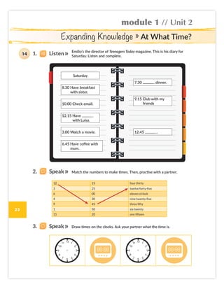 module 1 // Unit 2
23
Expanding Knowledge » At What Time?
Emilio’s the director of Teenagers Today magazine. This is his diary for
Saturday. Listen and complete.
Match the numbers to make times. Then, practise with a partner.
Draw times on the clocks. Ask your partner what the time is.
Saturday
8.30 Have breakfast
with sister.
10.00 Check email.
12.15 Have
with Luisa.
3.00 Watch a movie.
6.45 Have coffee with
mum.
7.30 dinner.
12.45 .
9.15 Club with my
friends
12 15 four thirty
3 25 twelve forty-five
6 00 eleven o’clock
4 30 nine twenty-five
9 45 three fifty
1 50 six twenty
11 20 one fifteen
14 1. Listen
2. Speak
3. Speak
Colombia_Book 6_L6M1U2.indd 23 02/12/2016 08:35
 