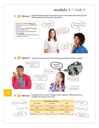 module 1 // Unit 2
25
Think of a famous person. Ask and answer questions with your partner.
Complete this survey for Teenagers Today magazine. Make questions to
complete the names in the chart.
Teenagers Today magazine has some incorrect information about this pop star.
Make questions to correct the information.
Find someone who likes ...
fizzy drinks
Name
swimming
Name
books
Name
dogs
Name
bachata
Name
cats
Name
bicycles
Name
pasta
Name
cooking
Name
Rigoberto
Urán
• She lives in Florida. (✖) New York
• She works in her music studio every
day. (✔)
• She sings rock and metal. (✖) pop
• She has children. (✔)
• She has three cats and three dogs.
(✖) one dog
• She does yoga and takes dancing and
singing lessons. (✔)
Does she live
in Florida?
Does she
work every day in
her studio?
No, she doesn’t.
She lives in New
York.
Yes, she
does. She
works …
Does he play any
sports?
Does he drive
a car?
Does he
ride a bike?
Yes, he does.
No, he doesn’t.
Yes, he does.
Do you like dogs?
Perfect!
I have one!
Yes, I do. No, I don’t.
Do you like
cats?
Oh, no! Do
you like ...?
8. Speak
7. Write
9. Write
Colombia_Book 6_L6M1U2.indd 25 02/12/2016 08:35
 