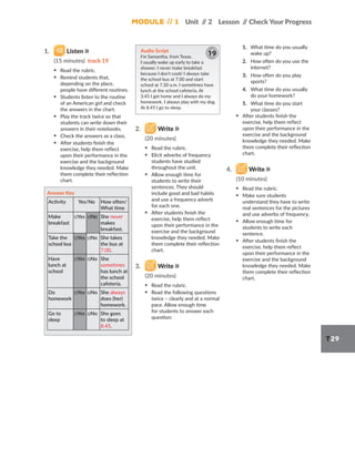 Module // 1 Unit /
/ 2 Lesson /
/ Check Your Progress
T29
1. Listen
(15 minutes) track 19
▪ Read the rubric.
▪ Remind students that,
depending on the place,
people have different routines.
▪ Students listen to the routine
of an American girl and check
the answers in the chart.
▪ Play the track twice so that
students can write down their
answers in their notebooks.
▪ Check the answers as a class.
▪ After students finish the
exercise, help them reflect
upon their performance in the
exercise and the background
knowledge they needed. Make
them complete their reflection
chart.
Answer Key
Activity Yes/No How often/
What time
Make
breakfast
□Yes □No She never
makes
breakfast.
Take the
school bus
□Yes □No She takes
the bus at
7.00.
Have
lunch at
school
□Yes □No She
sometimes
has lunch at
the school
cafeteria.
Do
homework
□Yes □No She always
does (her)
homework.
Go to
sleep
□Yes □No She goes
to sleep at
8.45.
Audio Script
I’m Samantha, from Texas.
I usually wake up early to take a
shower. I never make breakfast
because I don’t cook! I always take
the school bus at 7.00 and start
school at 7.30 a.m. I sometimes have
lunch at the school cafeteria. At
3.45 I get home and I always do my
homework. I always play with my dog.
At 8.45 I go to sleep.
19
2. Write
(20 minutes)
▪ Read the rubric.
▪ Elicit adverbs of frequency
students have studied
throughout the unit.
▪ Allow enough time for
students to write their
sentences. They should
include good and bad habits
and use a frequency adverb
for each one.
▪ After students finish the
exercise, help them reflect
upon their performance in the
exercise and the background
knowledge they needed. Make
them complete their reflection
chart.
3. Write
(20 minutes)
▪ Read the rubric.
▪ Read the following questions
twice – clearly and at a normal
pace. Allow enough time
for students to answer each
question:
1. What time do you usually
wake up?
2. How often do you use the
internet?
3. How often do you play
sports?
4. What time do you usually
do your homework?
5. What time do you start
your classes?
▪ After students finish the
exercise, help them reflect
upon their performance in the
exercise and the background
knowledge they needed. Make
them complete their reflection
chart.
4. Write
(10 minutes)
▪ Read the rubric.
▪ Make sure students
understand they have to write
real sentences for the pictures
and use adverbs of frequency.
▪ Allow enough time for
students to write each
sentence.
▪ After students finish the
exercise, help them reflect
upon their performance in the
exercise and the background
knowledge they needed. Make
them complete their reflection
chart.
 