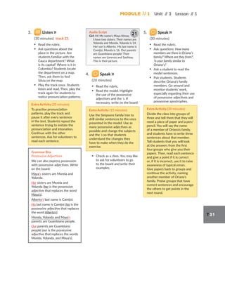 Module // 1 Unit /
/ 3 Lesson /
/ 1
T31
3. Listen
(30 minutes) track 21
▪ Read the rubric.
▪ Ask questions about the
place in the picture. Are
students familiar with the
Cauca department? What
is its capital? Where is it in
Colombia? Students locate
the department on a map.
Then, ask them to find
Silvia on the map.
▪ Play the track once. Students
listen and read. Then, play the
track again for students to
notice pronunciation patterns.
Extra Activity (20 minutes)
To practise pronunciation
patterns, play the track and
pause it after every sentence
in the text. Students repeat the
sentence trying to imitate the
pronunciation and intonation.
Continue with the other
sentences. Ask for volunteers to
read each sentence.
Grammar Box
Possessive Adjectives
We can also express possession
with possessive adjectives. Write
on the board:
Maya’s sisters are Morela and
Yolanda.
Her sisters are Morela and
Yolanda (her is the possessive
adjective that replaces the word
Maya’s).
Alberto’s last name is Camijoi.
His last name is Camijoi (his is the
possessive adjective that replaces
the word Alberto’s).
Morela, Yolanda and Maya’s
parents are Guambiano people.
Our parents are Guambiano
people (our is the possessive
adjective that replaces the words
Morela, Yolanda, and Maya’s).
Audio Script
Girl: Hi! My name’s Maya Itimay.
I have two sisters. Their names are
Yolanda and Morela. Yolanda is 24.
Her son is Alberto. His last name is
Camijoi. Morela is 16. Our parents
are Guambiano people! Their
names are Lorenzo and Sashkay.
This is their picture.
21
4. Speak
(20 minutes)
▪ Read the rubric.
▪ Read the model. Highlight
the use of the possessive
adjectives and the ’s. If
necessary, write on the board:
Extra Activity (15 minutes)
Use the Simpsons family tree to
drill similar sentences to the ones
presented in the model. Use as
many possessive adjectives as
possible and change the subjects
and the ’s so that students
understand the changes they
have to make when they do the
exercise.
▪ Check as a class. You may like
to ask for volunteers to go
to the board and write their
examples.
5. Speak
(30 minutes)
▪ Read the rubric.
▪ Ask questions: How many
members are there in Oriana’s
family?’ Where are they from?’,
‘Is your family similar to
Oriana’s?
▪ Ask a student to read the
model sentences.
▪ Pair students. Students
describe Oriana’s family
members. Go around and
monitor students’ work,
especially regarding their use
of possessive adjectives and
possessive apostrophes.
Extra Activity (20 minutes)
Divide the class into groups of
three and tell them that they will
need a piece of paper and a pen/
pencil. You will say the name
of a member of Oriana’s family,
and students have to write three
sentences about that member.
Tell students that you will look
at the answers from the first
four groups who give you their
papers. Then, read each sentence
and give a point if it is correct
or, if it is incorrect, use it to raise
awareness of typical errors.
Give papers back to groups and
continue the activity, naming
another member of Oriana’s
family. Praise groups that have
correct sentences and encourage
the others to get points in the
next round.
 