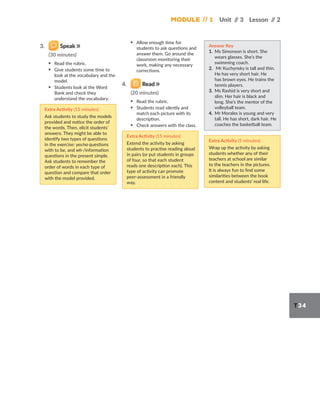 Module // 1 Unit /
/ 3 Lesson /
/ 2
T34
3. Speak
(30 minutes)
▪ Read the rubric.
▪ Give students some time to
look at the vocabulary and the
model.
▪ Students look at the Word
Bank and check they
understand the vocabulary.
Extra Activity (15 minutes)
Ask students to study the models
provided and notice the order of
the words. Then, elicit students’
answers. They might be able to
identify two types of questions
in the exercise: yes/no questions
with to be, and wh-/information
questions in the present simple.
Ask students to remember the
order of words in each type of
question and compare that order
with the model provided.
▪ Allow enough time for
students to ask questions and
answer them. Go around the
classroom monitoring their
work, making any necessary
corrections.
4. Read
(20 minutes)
▪ Read the rubric.
▪ Students read silently and
match each picture with its
description.
▪ Check answers with the class.
Extra Activity (15 minutes)
Extend the activity by asking
students to practise reading aloud
in pairs (or put students in groups
of four, so that each student
reads one description each). This
type of activity can promote
peer-assessment in a friendly
way.
Answer Key
1. Ms Simonson is short. She
wears glasses. She’s the
swimming coach.
2. Mr Kuchynsky is tall and thin.
He has very short hair. He
has brown eyes. He trains the
tennis players.
3. Ms Rashid is very short and
slim. Her hair is black and
long. She’s the mentor of the
volleyball team.
4. Mr Morales is young and very
tall. He has short, dark hair. He
coaches the basketball team.
Extra Activity (5 minutes)
Wrap up the activity by asking
students whether any of their
teachers at school are similar
to the teachers in the pictures.
It is always fun to find some
similarities between the book
content and students’ real life.
 