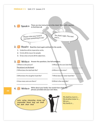 1 Where is the picture?
The picture is on the board.
2 What does the dad look like?
3 What does the daughter look like?
4 How many sons are there?
5 What do the sons look like?
6 Where is the sister?
7 What does the sister look like?
8 What is the mum like?
Please raise your hand if
you have something to say!
Yes, that’s right. The next
one is …
curly caring interesting strong tall
responsible blond long sad small
fun dark short tired
My dad/my mum is …
My brother/sister is …
We are …
My family is …
1. Underline all the imperative verbs.
2. Circle all the nouns for people.
3. Draw a box around all the adjectives.
Module // 1
40
Unit // 3 Lesson // 4
1. Speak
There are nine instructions in the chant. Work with a partner
to find them all.
Read the chant again and look for the words.
2. Read
Answer the questions. Use full sentences.
3. Write
Write about your family. Use words from chant, the
phrases provided and your own ideas.
4. Write
Colombia_Book 6_L6M1U3_OK.indd 40 29/12/16 15:02
 