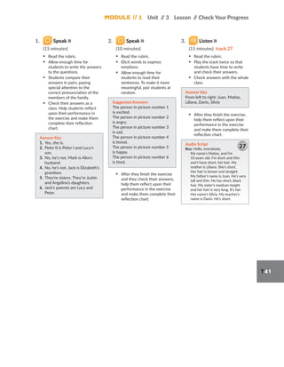 Module // 1 Unit /
/ 3 Lesson /
/ Check Your Progress
T41
1. Speak
(15 minutes)
▪ Read the rubric.
▪ Allow enough time for
students to write the answers
to the questions.
▪ Students compare their
answers in pairs, paying
special attention to the
correct pronunciation of the
members of the family.
▪ Check their answers as a
class. Help students reflect
upon their performance in
the exercise and make them
complete their reflection
chart.
Answer Key
1. Yes, she is.
2. Peter II is Peter I and Lucy’s
son.
3. No, he’s not. Mark is Alex’s
husband.
4. No, he’s not. Jack is Elizabeth’s
grandson.
5. They’re sisters. They’re Justin
and Angelina’s daughters.
6. Jack’s parents are Lucy and
Peter.
2. Speak
(10 minutes)
▪ Read the rubric.
▪ Elicit words to express
emotions.
▪ Allow enough time for
students to read their
sentences. To make it more
meaningful, pair students at
random.
Suggested Answers
The person in picture number 1
is excited.
The person in picture number 2
is angry.
The person in picture number 3
is sad.
The person in picture number 4
is bored.
The person in picture number 5
is happy.
The person in picture number 6
is tired.
▪ After they finish the exercise
and they check their answers,
help them reflect upon their
performance in the exercise
and make them complete their
reflection chart.
3. Listen
(15 minutes) track 27
▪ Read the rubric.
▪ Play the track twice so that
students have time to write
and check their answers.
▪ Check answers with the whole
class.
Answer Key
From left to right: Juan, Matías,
Liliana, Darío, Silvia
▪ After they finish the exercise,
help them reflect upon their
performance in the exercise
and make them complete their
reflection chart.
Audio Script
Boy: Hello, everybody.
My name’s Matías, and I’m
10 years old. I’m short and thin
and I have short, fair hair. My
mother is Liliana. She’s short.
Her hair is brown and straight.
My father’s name is Juan. He’s very
tall and thin. He has short, black
hair. My sister’s medium-height
and her hair is very long. It’s fair.
Her name’s Silvia. My teacher’s
name is Darío. He’s short.
27
 
