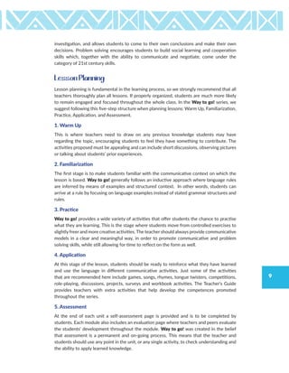 9
investigation, and allows students to come to their own conclusions and make their own
decisions. Problem solving encourages students to build social learning and cooperation
skills which, together with the ability to communicate and negotiate, come under the
category of 21st century skills.
Lesson Planning
Lesson planning is fundamental in the learning process, so we strongly recommend that all
teachers thoroughly plan all lessons. If properly organized, students are much more likely
to remain engaged and focused throughout the whole class. In the Way to go! series, we
suggest following this five-step structure when planning lessons: Warm Up, Familiarization,
Practice, Application, and Assessment.
1. Warm Up
This is where teachers need to draw on any previous knowledge students may have
regarding the topic, encouraging students to feel they have something to contribute. The
activities proposed must be appealing and can include short discussions, observing pictures
or talking about students’ prior experiences.
2. Familiarization
The first stage is to make students familiar with the communicative context on which the
lesson is based. Way to go! generally follows an inductive approach where language rules
are inferred by means of examples and structured context. In other words, students can
arrive at a rule by focusing on language examples instead of stated grammar structures and
rules.
3. Practice
Way to go! provides a wide variety of activities that offer students the chance to practise
what they are learning. This is the stage where students move from controlled exercises to
slightly freer and more creative activities. The teacher should always provide communicative
models in a clear and meaningful way, in order to promote communicative and problem
solving skills, while still allowing for time to refect on the form as well.
4. Application
At this stage of the lesson, students should be ready to reinforce what they have learned
and use the language in different communicative activities. Just some of the activities
that are recommended here include games, songs, rhymes, tongue twisters, competitions,
role-playing, discussions, projects, surveys and workbook activities. The Teacher’s Guide
provides teachers with extra activities that help develop the competences promoted
throughout the series.
5. Assessment
At the end of each unit a self-assessment page is provided and is to be completed by
students. Each module also includes an evaluation page where teachers and peers evaluate
the students’ development throughout the module. Way to go! was created in the belief
that assessment is a permanent and on-going process. This means that the teacher and
students should use any point in the unit, or any single activity, to check understanding and
the ability to apply learned knowledge.
 