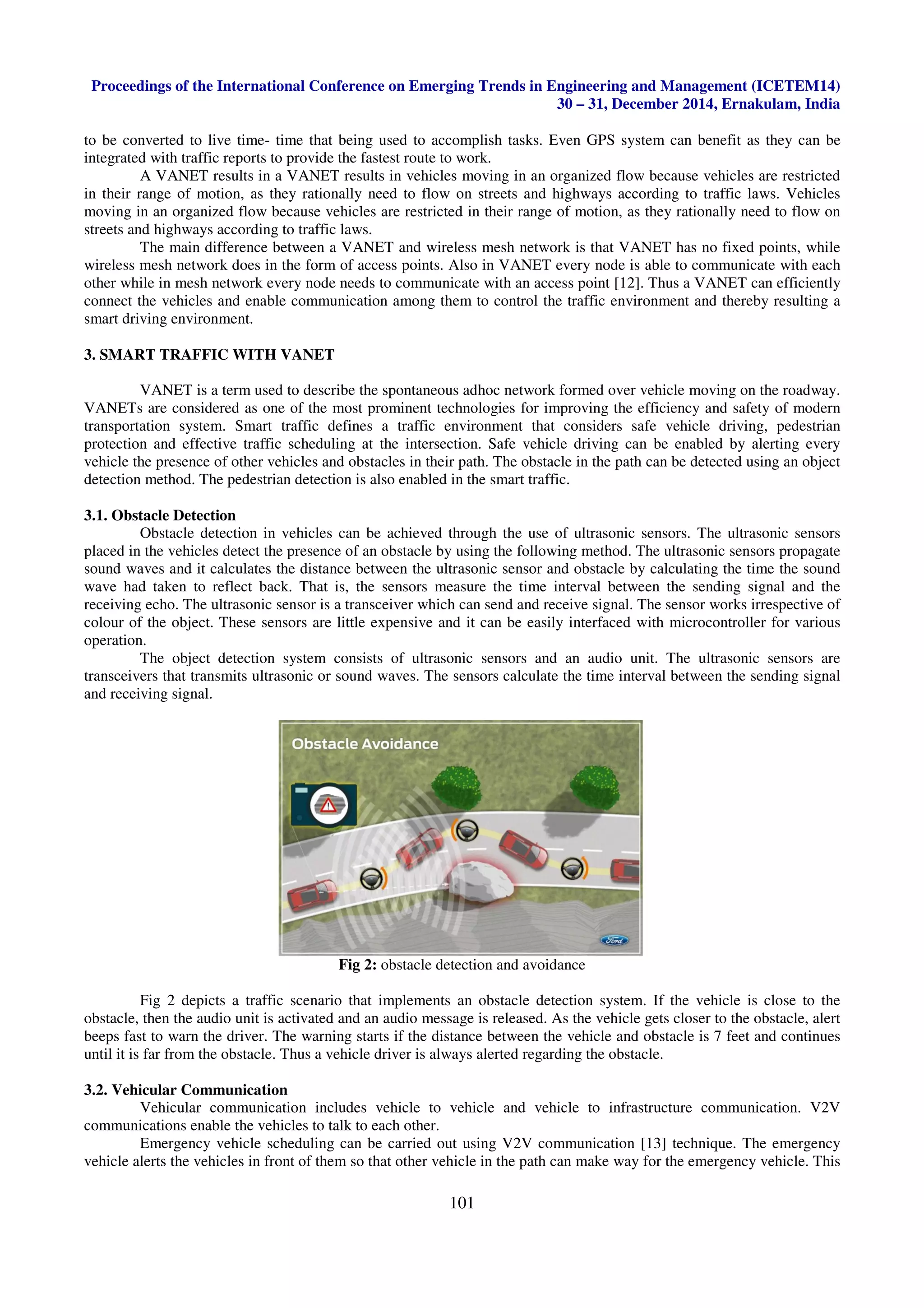 Proceedings of the International Conference on Emerging Trends in Engineering and Management (ICETEM14)
30 – 31, December 2014, Ernakulam, India
101
to be converted to live time- time that being used to accomplish tasks. Even GPS system can benefit as they can be
integrated with traffic reports to provide the fastest route to work.
A VANET results in a VANET results in vehicles moving in an organized flow because vehicles are restricted
in their range of motion, as they rationally need to flow on streets and highways according to traffic laws. Vehicles
moving in an organized flow because vehicles are restricted in their range of motion, as they rationally need to flow on
streets and highways according to traffic laws.
The main difference between a VANET and wireless mesh network is that VANET has no fixed points, while
wireless mesh network does in the form of access points. Also in VANET every node is able to communicate with each
other while in mesh network every node needs to communicate with an access point [12]. Thus a VANET can efficiently
connect the vehicles and enable communication among them to control the traffic environment and thereby resulting a
smart driving environment.
3. SMART TRAFFIC WITH VANET
VANET is a term used to describe the spontaneous adhoc network formed over vehicle moving on the roadway.
VANETs are considered as one of the most prominent technologies for improving the efficiency and safety of modern
transportation system. Smart traffic defines a traffic environment that considers safe vehicle driving, pedestrian
protection and effective traffic scheduling at the intersection. Safe vehicle driving can be enabled by alerting every
vehicle the presence of other vehicles and obstacles in their path. The obstacle in the path can be detected using an object
detection method. The pedestrian detection is also enabled in the smart traffic.
3.1. Obstacle Detection
Obstacle detection in vehicles can be achieved through the use of ultrasonic sensors. The ultrasonic sensors
placed in the vehicles detect the presence of an obstacle by using the following method. The ultrasonic sensors propagate
sound waves and it calculates the distance between the ultrasonic sensor and obstacle by calculating the time the sound
wave had taken to reflect back. That is, the sensors measure the time interval between the sending signal and the
receiving echo. The ultrasonic sensor is a transceiver which can send and receive signal. The sensor works irrespective of
colour of the object. These sensors are little expensive and it can be easily interfaced with microcontroller for various
operation.
The object detection system consists of ultrasonic sensors and an audio unit. The ultrasonic sensors are
transceivers that transmits ultrasonic or sound waves. The sensors calculate the time interval between the sending signal
and receiving signal.
Fig 2: obstacle detection and avoidance
Fig 2 depicts a traffic scenario that implements an obstacle detection system. If the vehicle is close to the
obstacle, then the audio unit is activated and an audio message is released. As the vehicle gets closer to the obstacle, alert
beeps fast to warn the driver. The warning starts if the distance between the vehicle and obstacle is 7 feet and continues
until it is far from the obstacle. Thus a vehicle driver is always alerted regarding the obstacle.
3.2. Vehicular Communication
Vehicular communication includes vehicle to vehicle and vehicle to infrastructure communication. V2V
communications enable the vehicles to talk to each other.
Emergency vehicle scheduling can be carried out using V2V communication [13] technique. The emergency
vehicle alerts the vehicles in front of them so that other vehicle in the path can make way for the emergency vehicle. This
 