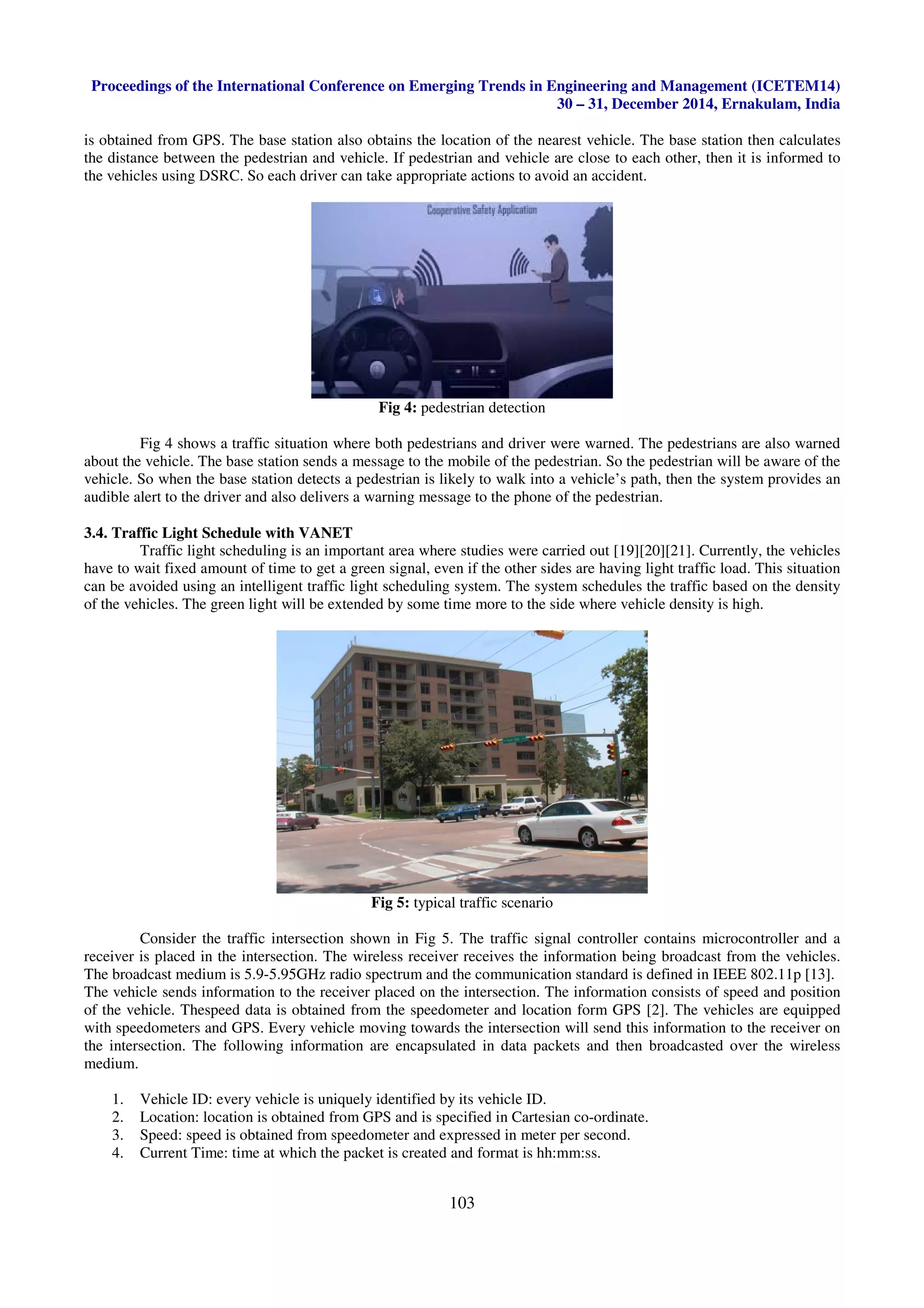 Proceedings of the International Conference on Emerging Trends in Engineering and Management (ICETEM14)
30 – 31, December 2014, Ernakulam, India
103
is obtained from GPS. The base station also obtains the location of the nearest vehicle. The base station then calculates
the distance between the pedestrian and vehicle. If pedestrian and vehicle are close to each other, then it is informed to
the vehicles using DSRC. So each driver can take appropriate actions to avoid an accident.
Fig 4: pedestrian detection
Fig 4 shows a traffic situation where both pedestrians and driver were warned. The pedestrians are also warned
about the vehicle. The base station sends a message to the mobile of the pedestrian. So the pedestrian will be aware of the
vehicle. So when the base station detects a pedestrian is likely to walk into a vehicle’s path, then the system provides an
audible alert to the driver and also delivers a warning message to the phone of the pedestrian.
3.4. Traffic Light Schedule with VANET
Traffic light scheduling is an important area where studies were carried out [19][20][21]. Currently, the vehicles
have to wait fixed amount of time to get a green signal, even if the other sides are having light traffic load. This situation
can be avoided using an intelligent traffic light scheduling system. The system schedules the traffic based on the density
of the vehicles. The green light will be extended by some time more to the side where vehicle density is high.
Fig 5: typical traffic scenario
Consider the traffic intersection shown in Fig 5. The traffic signal controller contains microcontroller and a
receiver is placed in the intersection. The wireless receiver receives the information being broadcast from the vehicles.
The broadcast medium is 5.9-5.95GHz radio spectrum and the communication standard is defined in IEEE 802.11p [13].
The vehicle sends information to the receiver placed on the intersection. The information consists of speed and position
of the vehicle. Thespeed data is obtained from the speedometer and location form GPS [2]. The vehicles are equipped
with speedometers and GPS. Every vehicle moving towards the intersection will send this information to the receiver on
the intersection. The following information are encapsulated in data packets and then broadcasted over the wireless
medium.
1. Vehicle ID: every vehicle is uniquely identified by its vehicle ID.
2. Location: location is obtained from GPS and is specified in Cartesian co-ordinate.
3. Speed: speed is obtained from speedometer and expressed in meter per second.
4. Current Time: time at which the packet is created and format is hh:mm:ss.
 