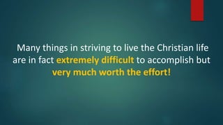 Many things in striving to live the Christian life
are in fact extremely difficult to accomplish but
very much worth the effort!
 