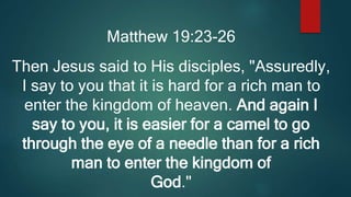 Matthew 19:23-26
Then Jesus said to His disciples, "Assuredly,
I say to you that it is hard for a rich man to
enter the kingdom of heaven. And again I
say to you, it is easier for a camel to go
through the eye of a needle than for a rich
man to enter the kingdom of
God."
 