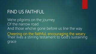 FIND US FAITHFUL
We're pilgrims on the journey
Of the narrow road
And those who've gone before us line the way
Cheering on the faithful, encouraging the weary
Their lives a stirring testament to God's sustaining
grace
 