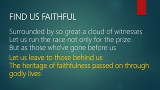 FIND US FAITHFUL
Surrounded by so great a cloud of witnesses
Let us run the race not only for the prize
But as those who've gone before us
Let us leave to those behind us
The heritage of faithfulness passed on through
godly lives
 