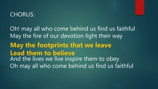 CHORUS:
Oh! may all who come behind us find us faithful
May the fire of our devotion light their way
May the footprints that we leave
Lead them to believe
And the lives we live inspire them to obey
Oh may all who come behind us find us faithful
 