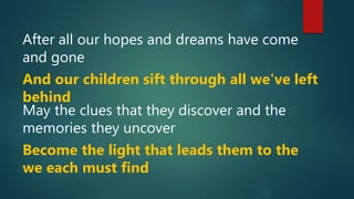 After all our hopes and dreams have come
and gone
And our children sift through all we've left
behind
May the clues that they discover and the
memories they uncover
Become the light that leads them to the
we each must find
 