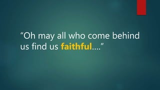 “Oh may all who come behind
us find us faithful….”
 
