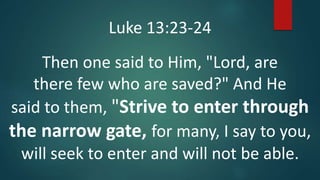 Luke 13:23-24
Then one said to Him, "Lord, are
there few who are saved?" And He
said to them, "Strive to enter through
the narrow gate, for many, I say to you,
will seek to enter and will not be able.
 