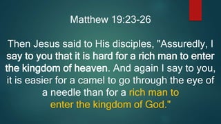 Matthew 19:23-26
Then Jesus said to His disciples, "Assuredly, I
say to you that it is hard for a rich man to enter
the kingdom of heaven. And again I say to you,
it is easier for a camel to go through the eye of
a needle than for a rich man to
enter the kingdom of God."
 
