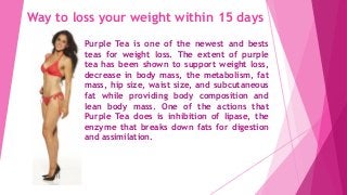 Way to loss your weight within 15 days
Purple Tea is one of the newest and bests
teas for weight loss. The extent of purple
tea has been shown to support weight loss,
decrease in body mass, the metabolism, fat
mass, hip size, waist size, and subcutaneous
fat while providing body composition and
lean body mass. One of the actions that
Purple Tea does is inhibition of lipase, the
enzyme that breaks down fats for digestion
and assimilation.
 