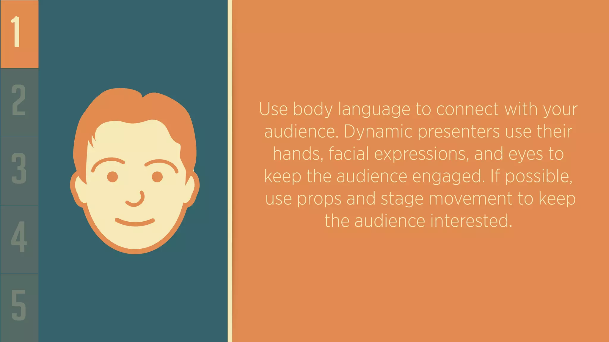 1
2
3
4
5
Use body language to connect with your
audience. Dynamic presenters use their
hands, facial expressions, and eyes to
keep the audience engaged. If possible,
use props and stage movement to keep
the audience interested.