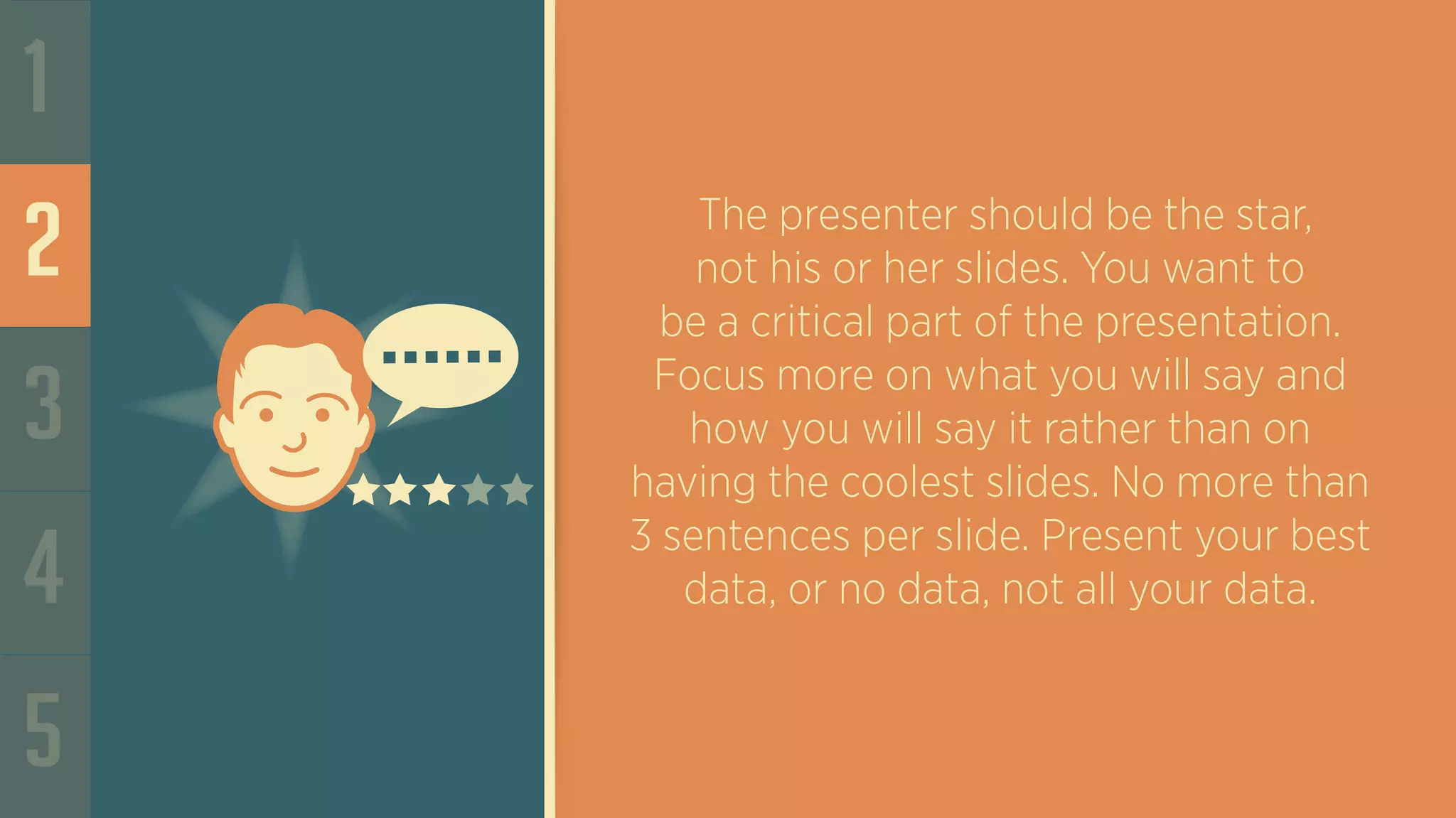 1
2
3
4
5
The presenter should be the star,
not his or her slides. You want to
be a critical part of the presentation.
Focus more on what you will say and
how you will say it rather than on
having the coolest slides. No more than
3 sentences per slide. Present your best
data, or no data, not all your data.