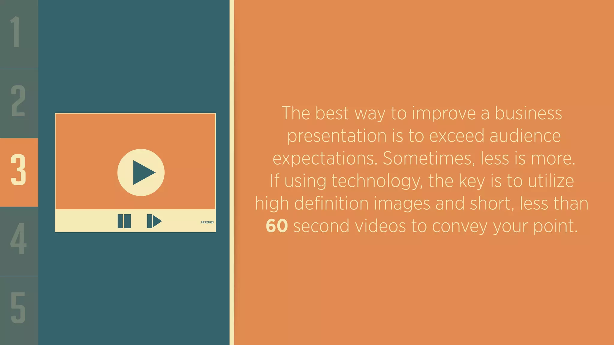 60 seconds
1
2
3
4
5
The best way to improve a business
presentation is to exceed audience
expectations. Sometimes, less is more.
If using technology, the key is to utilize
high definition images and short, less than
60 second videos to convey your point.