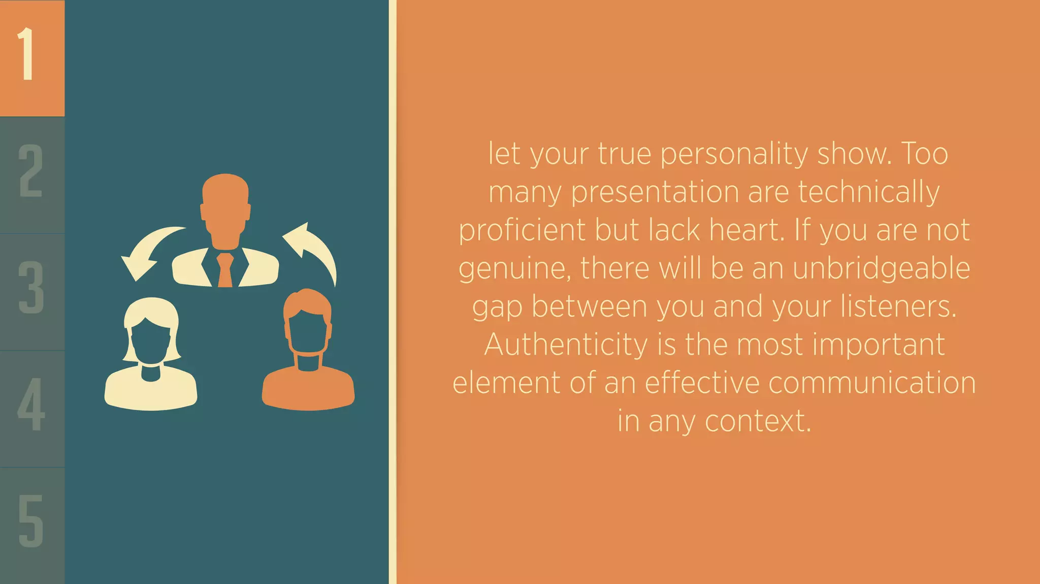 1
2
3
4
5
let your true personality show. Too
many presentation are technically
proficient but lack heart. If you are not
genuine, there will be an unbridgeable
gap between you and your listeners.
Authenticity is the most important
element of an effective communication
in any context.