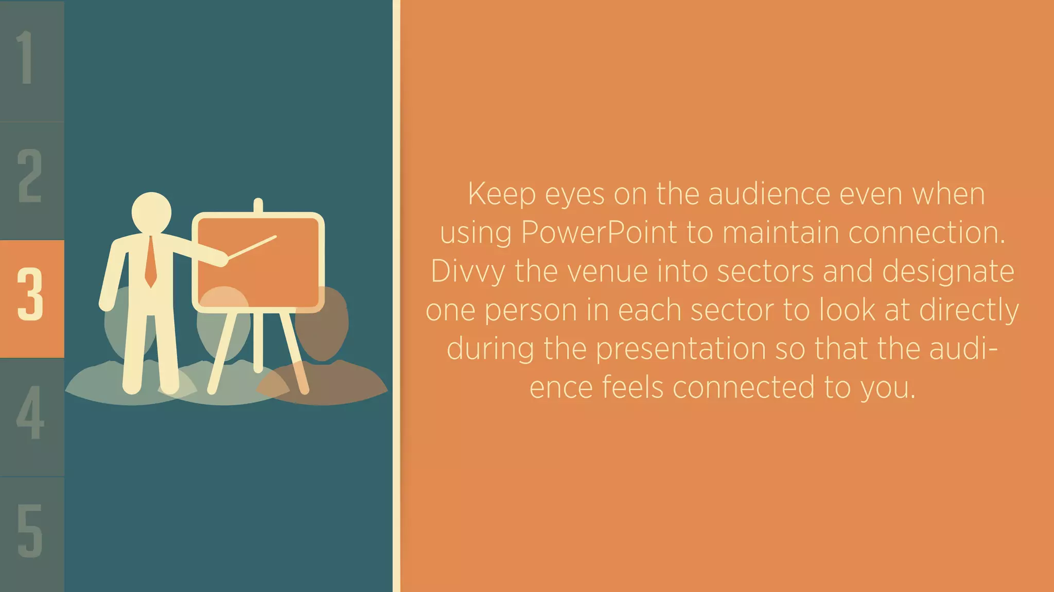 1
2
3
4
5
Keep eyes on the audience even when
using PowerPoint to maintain connection.
Divvy the venue into sectors and designate
one person in each sector to look at directly
during the presentation so that the audi-
ence feels connected to you.