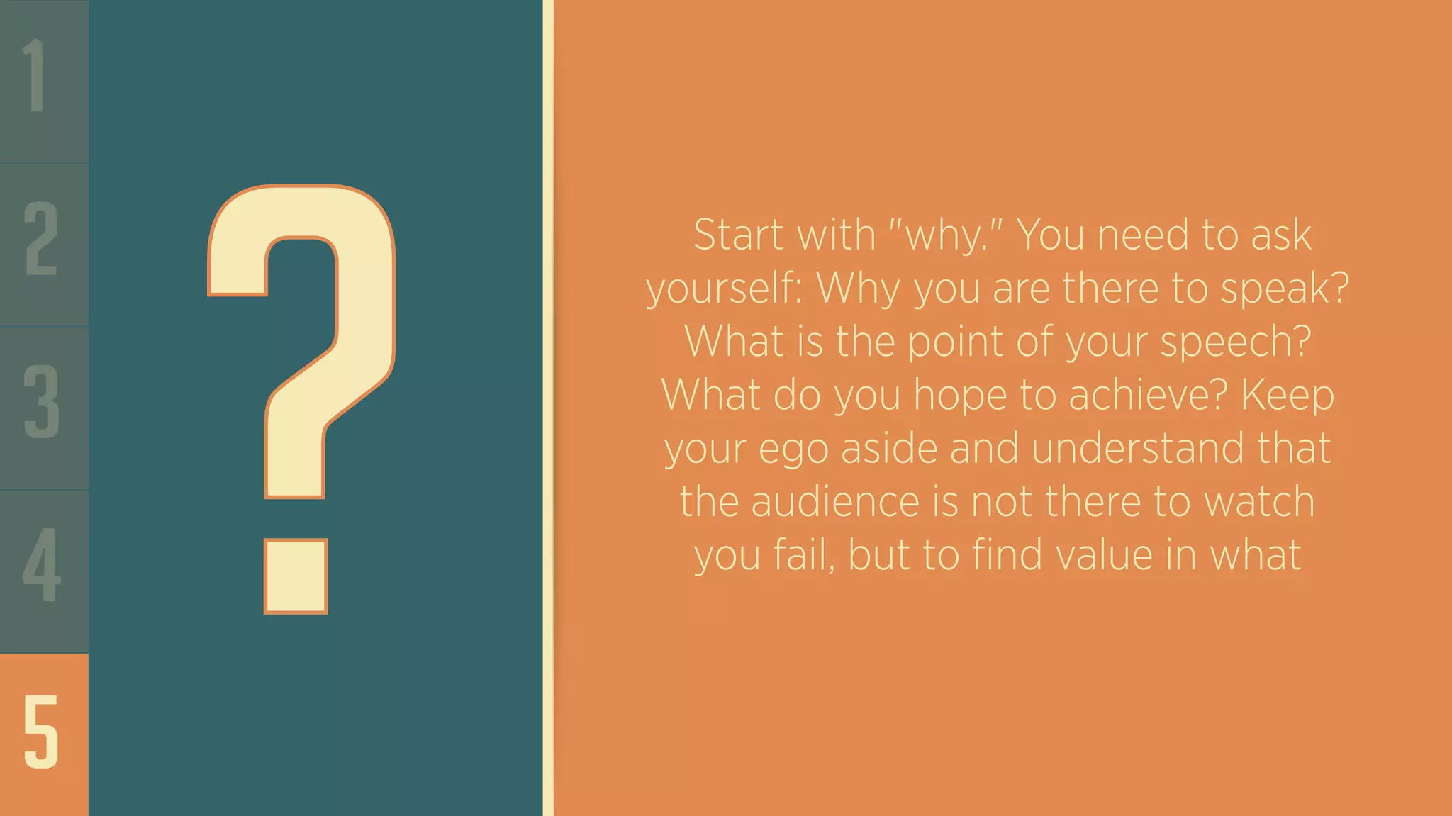 1
2
3
4
5
?
Start with "why." You need to ask
yourself: Why you are there to speak?
What is the point of your speech?
What do you hope to achieve? Keep
your ego aside and understand that
the audience is not there to watch
you fail, but to find value in what