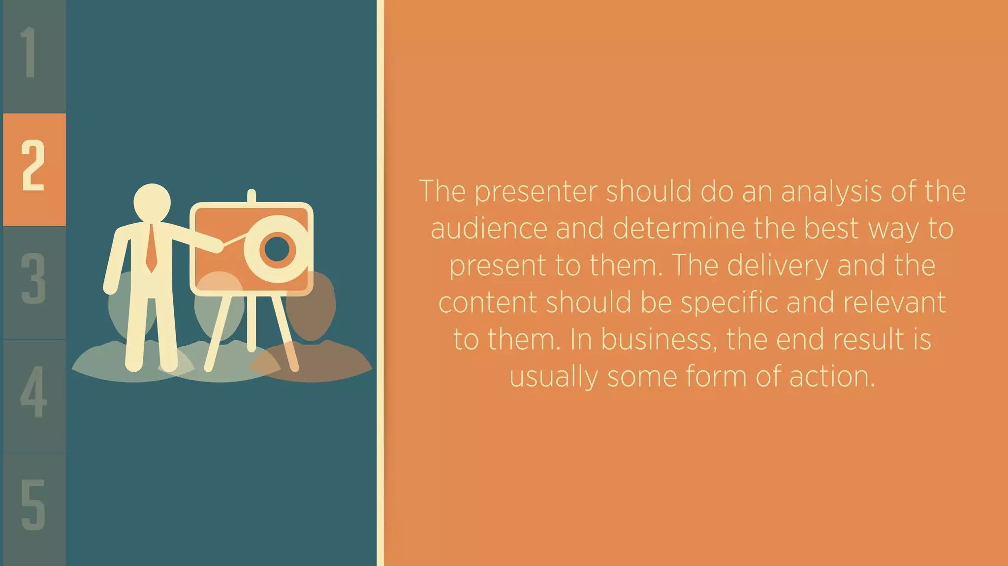 1
2
3
4
5
The presenter should do an analysis of the
audience and determine the best way to
present to them. The delivery and the
content should be specific and relevant
to them. In business, the end result is
usually some form of action.