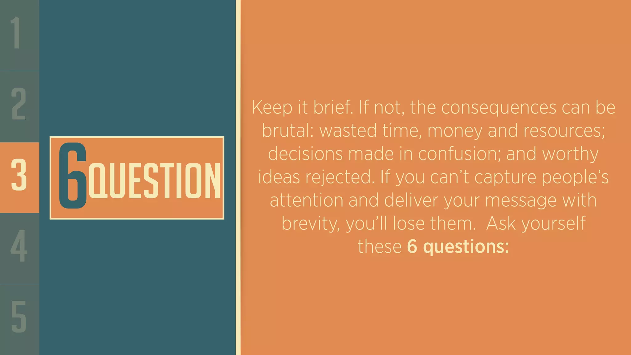 1
2
3
4
5
Keep it brief. If not, the consequences can be
brutal: wasted time, money and resources;
decisions made in confusion; and worthy
ideas rejected. If you can’t capture people’s
attention and deliver your message with
brevity, you’ll lose them. Ask yourself
these 6 questions:
6Question