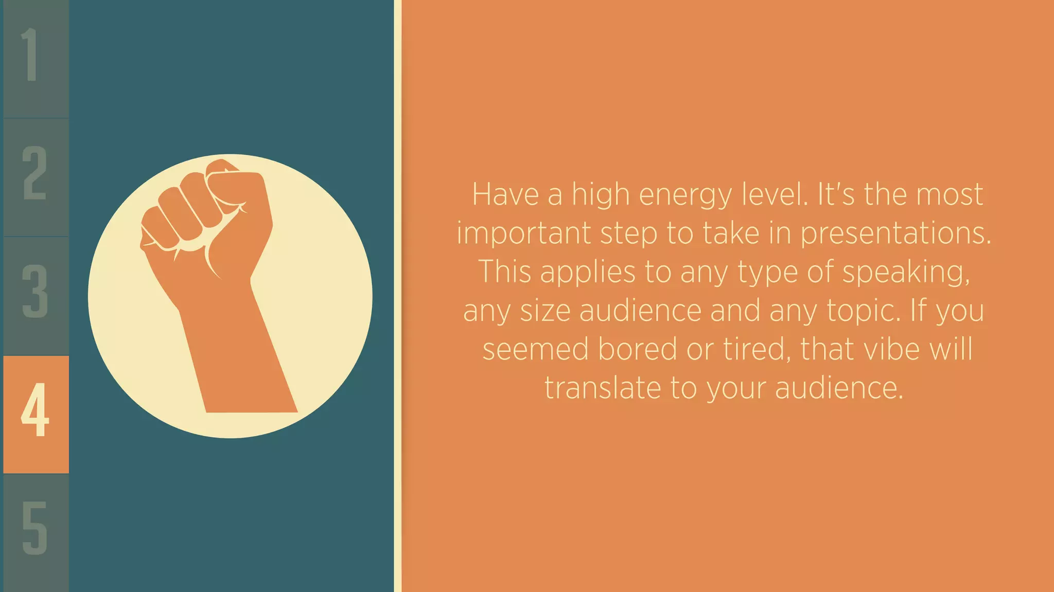 1
2
3
4
5
Have a high energy level. It's the most
important step to take in presentations.
This applies to any type of speaking,
any size audience and any topic. If you
seemed bored or tired, that vibe will
translate to your audience.