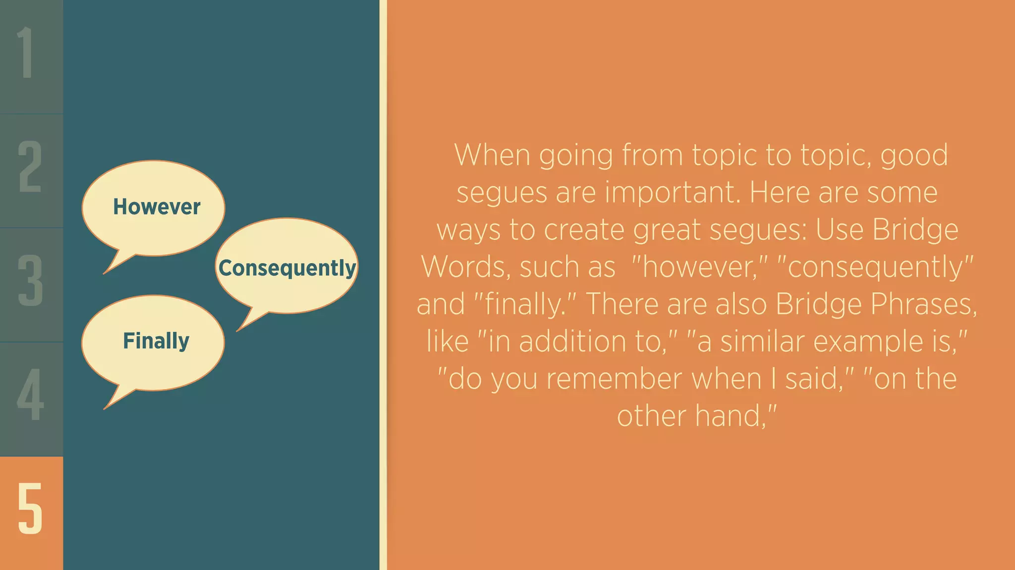 1
2
3
4
5
When going from topic to topic, good
segues are important. Here are some
ways to create great segues: Use Bridge
Words, such as "however," "consequently"
and "finally." There are also Bridge Phrases,
like "in addition to," "a similar example is,"
"do you remember when I said," "on the
other hand,"
However
Consequently
Finally