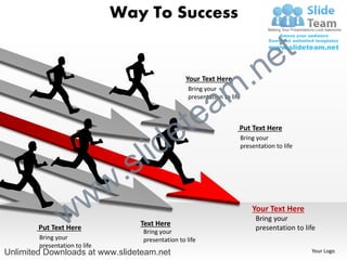 Way To Success

                                                                                      e t
                                                      Your Text Here


                                                                      m .n
                                                      a
                                                       Bring your
                                                       presentation to life




                                                  e te                    Put Text Here



                                       l id
                                                                          Bring your
                                                                          presentation to life



                                 .   s
                   w           w
                 w
        Put Text Here
        Bring your
                                      Text Here
                                      Bring your
                                      presentation to life
                                                                              Your Text Here
                                                                               Bring your
                                                                               presentation to life

        presentation to life
Unlimited Downloads at www.slideteam.net                                                         Your Logo
 