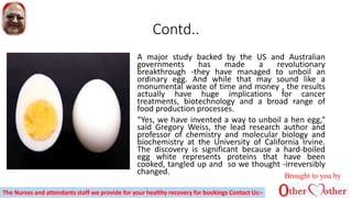 Contd..
A major study backed by the US and Australian
governments has made a revolutionary
breakthrough -they have managed to unboil an
ordinary egg. And while that may sound like a
monumental waste of time and money , the results
actually have huge implications for cancer
treatments, biotechnology and a broad range of
food production processes.
“Yes, we have invented a way to unboil a hen egg,“
said Gregory Weiss, the lead research author and
professor of chemistry and molecular biology and
biochemistry at the University of California Irvine.
The discovery is significant because a hard-boiled
egg white represents proteins that have been
cooked, tangled up and so we thought -irreversibly
changed. Brought to you by
The Nurses and attendants staff we provide for your healthy recovery for bookings Contact Us:-
 