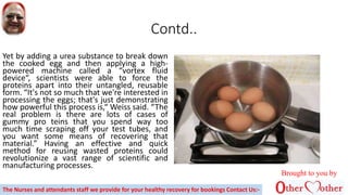 Contd..
Yet by adding a urea substance to break down
the cooked egg and then applying a high-
powered machine called a “vortex fluid
device“, scientists were able to force the
proteins apart into their untangled, reusable
form. “It's not so much that we're interested in
processing the eggs; that's just demonstrating
how powerful this process is,“ Weiss said. “The
real problem is there are lots of cases of
gummy pro teins that you spend way too
much time scraping off your test tubes, and
you want some means of recovering that
material.” Having an effective and quick
method for reusing wasted proteins could
revolutionize a vast range of scientific and
manufacturing processes.
Brought to you by
The Nurses and attendants staff we provide for your healthy recovery for bookings Contact Us:-
 