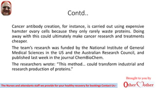 Contd..
Cancer antibody creation, for instance, is carried out using expensive
hamster ovary cells because they only rarely waste proteins. Doing
away with this could ultimately make cancer research and treatments
cheaper.
The team’s research was funded by the National Institute of General
Medical Sciences in the US and the Australian Research Council, and
published last week in the journal ChemBioChem.
The researchers wrote: “This method… could transform industrial and
research production of proteins.”
Brought to you by
The Nurses and attendants staff we provide for your healthy recovery for bookings Contact Us:-
 