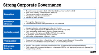 Strong Corporate Governance
Corruption
 Zero tolerance on corruption - Code of Conduct (CoC) and Business Partner CoC
 Ability to exit if there is a material breach of the CoC
 Fairness opinion confirms fair market price
 Transparency regarding bank accounts
 Warranty on use of proceeds
Ownership
structure
 Thorough due diligence process
 Ultimate Beneficial Owner (UBO) warranties as part of the SPA
CoC enforcement
 Management control and voting control in the Joint Venture
 Tele2 has the right to appoint all of the Management Board (except CFO)
 Tele2 appoints half of the board of directors and the Chairman
 Tele2 educates all employees on CoC and Whistle-blower policy
 All employees are required to sign the CoC annually
 A CR Officer to be appointed in the Joint Venture
Transparency
 Annual reports on operations in Kazakhstan with a particular focus on Corporate Responsibility
 Structured access for ESG investors with a focus on Corporate Responsibility
Privacy and
integrity
 Stringent Tele2 process to manage government requests on historical data and network shutdowns
 Tele2 is working for increased transparency in the usage of SORM, inter alia through pressing for dialogue with
the supervisory authority
 