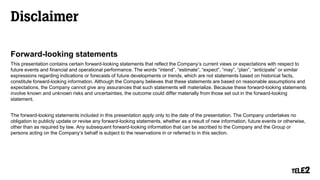 Disclaimer
Forward-looking statements
This presentation contains certain forward-looking statements that reflect the Company’s current views or expectations with respect to
future events and financial and operational performance. The words “intend”, “estimate”, “expect”, “may”, “plan”, “anticipate” or similar
expressions regarding indications or forecasts of future developments or trends, which are not statements based on historical facts,
constitute forward-looking information. Although the Company believes that these statements are based on reasonable assumptions and
expectations, the Company cannot give any assurances that such statements will materialize. Because these forward-looking statements
involve known and unknown risks and uncertainties, the outcome could differ materially from those set out in the forward-looking
statement.
The forward-looking statements included in this presentation apply only to the date of the presentation. The Company undertakes no
obligation to publicly update or revise any forward-looking statements, whether as a result of new information, future events or otherwise,
other than as required by law. Any subsequent forward-looking information that can be ascribed to the Company and the Group or
persons acting on the Company’s behalf is subject to the reservations in or referred to in this section.
 