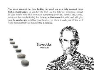 You can't connect the dots looking forward you can only connect them
looking backwards. So you have to trust that the dots will somehow connect
in your future. You have to trust in something: your gut, destiny, life, karma,
whatever. Because believing that the dots will connect down the road will give
you the confidence to follow your heart, even when it leads you off the well
worn path and that will make all the difference.
 