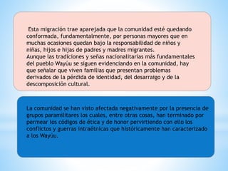 Esta migración trae aparejada que la comunidad esté quedando
conformada, fundamentalmente, por personas mayores que en
muchas ocasiones quedan bajo la responsabilidad de niños y
niñas, hijos e hijas de padres y madres migrantes.
Aunque las tradiciones y señas nacionalitarias más fundamentales
del pueblo Wayúu se siguen evidenciando en la comunidad, hay
que señalar que viven familias que presentan problemas
derivados de la pérdida de identidad, del desarraigo y de la
descomposición cultural.
La comunidad se han visto afectada negativamente por la presencia de
grupos paramilitares los cuales, entre otras cosas, han terminado por
permear los códigos de ética y de honor pervirtiendo con ello los
conflictos y guerras intraétnicas que históricamente han caracterizado
a los Wayúu.
 