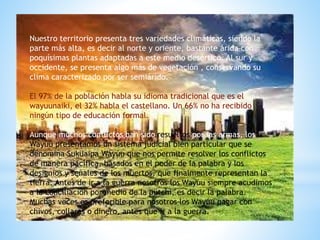 Nuestro territorio presenta tres variedades climáticas, siendo la
parte más alta, es decir al norte y oriente, bastante árida con
poquísimas plantas adaptadas a este medio desértico. Al sur y
occidente, se presenta algo más de vegetación , conservando su
clima caracterizado por ser semiárido.
El 97% de la población habla su idioma tradicional que es el
wayuunaiki, el 32% habla el castellano. Un 66% no ha recibido
ningún tipo de educación formal.
Aunque muchos conflictos han sido resueltos por las armas, los
Wayúu presentamos un sistema judicial bien particular que se
denomina Suküaipa Wayúu que nos permite resolver los conflictos
de manera pacífica, basados en el poder de la palabra y los
designios y señales de los muertos, que finalmente representan la
tierra. Antes de ir a la guerra nosotros los Wayúu siempre acudimos
a la conciliación por medio de la pütchi, es decir la palabra.
Muchas veces es preferible para nosotros los Wayúu pagar con
chivos, collares o dinero, antes que ir a la guerra.
 