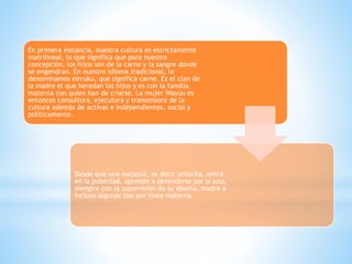 En primera instancia, nuestra cultura es estrictamente
matrilineal, lo que significa que para nuestra
concepción, los hijos son de la carne y la sangre donde
se engendran. En nuestro idioma tradicional, lo
denominamos eirruku, que significa carne. Es el clan de
la madre el que heredan los hijos y es con la familia
materna con quien han de criarse. La mujer Wayúu es
entonces consultora, ejecutora y transmisora de la
cultura además de activas e independientes, social y
políticamente.
Desde que una majayüt, es decir señorita, entra
en la pubertad, aprende a defenderse por si sola,
siempre con la supervisión de su abuela, madre e
incluso algunas tías por línea materna.
 