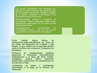 Los grupos paramilitares han terminado por
ejercer un control y dominio casi absoluto sobre
las actividades económicas --legales e ilegales
de la región-- relegando a los Wayúu a las
actividades menos productivas.
Desplazamientos masivos y forzados de
comunidades Wayúu localizadas sobre áreas
estratégicas ocasionadas por la acción de los
grupos paramilitares.
Encajonamiento y confinamiento de
comunidades Wayúu, a las que los grupos
paramilitares les impide la libre circulación.
Como Cabildo Wayúu Nóüna de
Campamento,estamoslocalizados por fuera de
los límites del Resguardo de la Media y Alta
Guajira, lo que implica que la seguridad jurídica
sobre el territorio que ocupamos y poseemos es
inexistente.
Presencia de megaproyectos gasíferos
(gasoducto a Venezuela), hidrocarburíferos
(exploraciones a lo largo del litoral Caribe),
energéticos (parque Eólico Jepirrachi),
etnoturísticos (construcción de infraestructura en
el Cabo de La Vela).
Localización de bases y contingentes
paramilitares a lo largo de la frontera con
Venezuela.
 