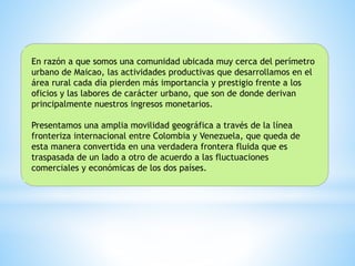 En razón a que somos una comunidad ubicada muy cerca del perímetro
urbano de Maicao, las actividades productivas que desarrollamos en el
área rural cada día pierden más importancia y prestigio frente a los
oficios y las labores de carácter urbano, que son de donde derivan
principalmente nuestros ingresos monetarios.
Presentamos una amplia movilidad geográfica a través de la línea
fronteriza internacional entre Colombia y Venezuela, que queda de
esta manera convertida en una verdadera frontera fluida que es
traspasada de un lado a otro de acuerdo a las fluctuaciones
comerciales y económicas de los dos países.
 