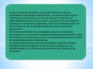 Si bien al interior de nuestra comunidad tenemos nuestras
autoridades tradicionales identificadas, en muchos casos estas se
manifiestan insuficientes a la hora de generar y mantener la
gobernabilidad interna. De otro lado, la ausencia de una instancia
organizativa comunitaria legitimada, hace que la interlocución con
las instituciones de la sociedad mayoritaria sea coyuntural y
espasmódica.
En términos generales las comunidades acusan una acelerada
precarización y un creciente empobrecimiento socioeconómicos. Ello
se traduce en la presencia en estas comunidades de unos altos índices
de necesidades básicas insatisfechas.
Las generaciones jóvenes de esta comunidad muestran una bien
marcada tendencia migratoria que los lleva a asentarse, casi
definitivamente, en diversos centros urbanos de Colombia y de
Venezuela
 