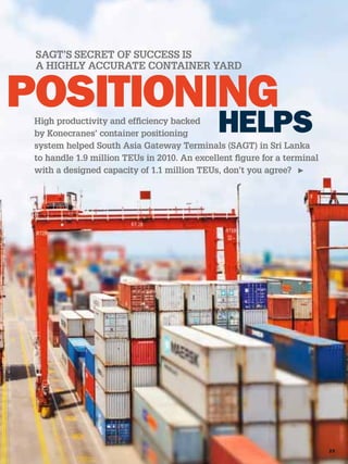SAGT’S SECRET OF SUCCESS IS
A HIGHLY ACCURATE CONTAINER YARD




High productivity and efﬁciency backed
by Konecranes’ container positioning
system helped South Asia Gateway Terminals (SAGT) in Sri Lanka
to handle 1.9 million TEUs in 2010. An excellent ﬁgure for a terminal
with a designed capacity of 1.1 million TEUs, don’t you agree?
 