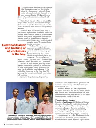 t is a hot and humid August morning, approaching
     eight. The monsoon season with the rain is far
     behind. As a distant memory of it, partly cloudy
     weather is forecast for Colombo, the usually oh so
     sunny commercial capital of Sri Lanka (formerly
known as Ceylon before 1972) Colombo, only +28
degrees Celsius.
    The multitude of people walking to work, and the
tricycle tuk tuk taxis which weave their way through
lines of buses are typical of the morning rush near the
World Trade Center in the immediate vicinity of Port of
Colombo.
    The Indian Ocean and the sea of cranes rising at
the container freight terminal in the harbor loom in the
horizon. Some of the crane booms are up in accordance
with the safety policies, as if to remind the vessels that
they can come here. Some of the crane booms are
down, meaning that the cranes are at work loading and
                 unloading vessels. The container freight
                 terminal never sleeps.
                     The Port of Colombo with its
                 state owned Jaya and Unity Container
                 Terminals and Sri Lankas’s ﬁrst modern
                 private container terminal, South Asia
                 Gateway Terminals (SAGT), is rated
                 amongst the top container ports in the
                 world. SAGT took over the historic
Queen Elizabeth Quay in the Port of Colombo in 1999
on a 30-year Build-Own-Transfer (BOT) concession.
    Sri Lanka, an island nation in South Asia, located
about 31 kilometers (19.3 miles) oﬀ the southern coast
of India, is a strategically brilliant naval link on the
main East-West shipping route, linking the Far East
with Africa, Europe, and the East Coast of the US,
providing ideal connections to the trade in the Indian
sub-continent.
    Famous for the production and export of tea,


                                                             coconuts and rubber, Sri Lanka boasts a progressive and
                                                             modern industrial economy and the highest per capita
                                                             income in South Asia.
                                                                 The natural beauty of Sri Lanka’s tropical forests,
                                                             beaches and landscape, as well as its rich cultural heritage,
                                                             boost the island state’s transformation into an ever more
                                                             popular tourist attraction. Especially after the civil war in
                                                             the country ended a couple of years ago.

                                                             IT makes things happen
                                                             According to Upul Jinadasa, SAGT’s General Manager,
                                                             Information Technology, his role is to identify the right
                                                             technology and solutions. After the identifying part he
                                                             implements and supports the chosen conclusions.
                                                                 “Our main focus as a port is to maintain world
                                                             class service levels. The right IT solutions will play an
                                                             important role in making things happen,” Jinadasa says.
                                                                 “Earlier we had 28 RTGs that came with PDS based
                                                             on transponders. Basically, the system didn’t work no
                                                             matter how we tried to ﬁx it. We needed a good solution
 