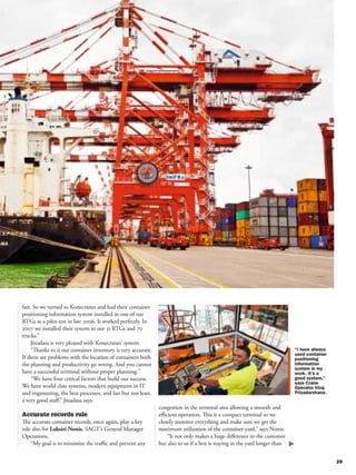 fast. So we turned to Konecranes and had their container
positioning information system installed in one of our
RTGs as a pilot test in late 2006. It worked perfectly. In
2007 we installed their system in our 31 RTGs and 70
trucks.”
     Jinadasa is very pleased with Konecranes’ system.
     “Thanks to it our container inventory is very accurate.
If there are problems with the location of containers both
the planning and productivity go wrong. And you cannot
have a successful terminal without proper planning.”
     “We have four critical factors that build our success.
We have world class systems, modern equipment in IT
and engineering, the best processes, and last but not least,
a very good staﬀ,” Jinadasa says.
                                                               congestion in the terminal area allowing a smooth and
Accurate records rule                                          eﬃcient operation. This is a compact terminal so we
The accurate container records, once again, play a key         closely monitor everything and make sure we get the
role also for Laksiri Nonis, SAGT’s General Manager            maximum utilization of the container yard,” says Nonis.
Operations.                                                        “It not only makes a huge diﬀerence to the customer
    “My goal is to minimize the traﬃc and prevent any          but also to us if a box is staying in the yard longer than
 
