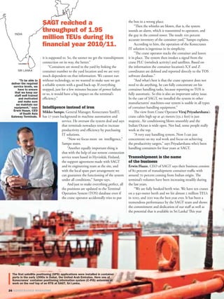 the box in a wrong place.
                                                                  “Then the whistles are blown, that is, the system
                                                             sounds an alarm, which is transmitted to operators, and
                                                             the guy in the control tower. The result: 100 percent
                                                             accurate inventory of the container yard,” Sampo explains.
                                                                  According to him, the operation of the Konecranes
                                                             IT solution is ingenious in its simplicity.
                                                                  ”The crane operator stacks the container and leaves
it is supposed to. So, the sooner we get the transshipment   it in place. The system then intakes a signal from the
connection on its way, the better.”                          crane PLC (twistlock activity) and satellites. Based on
     “Containers are stored in the yard by linking the       the information the container location’s X,Y and Z
container number to the yard location and we are very        coordinates are deﬁned and reported directly to the TOS
much dependent on that information. We cannot run            software database.”
without technology, so we wanted to make sure we got              “And what’s best is that the crane operator does not
a reliable system with a good back-up. If everything         need to do anything, he can fully concentrate on his
stopped, just for a few minutes because of power failure     container handling tasks, because reporting to TOS is
or so, it would have a big impact on the terminal’s          fully automatic. So this is also an important safety issue.
eﬃciency.”                                                   In the case of SAGT, we installed the system in other
                                                             manufacturers’ machines–our system is usable in all types
Intelligence instead of iron                                 of container handling equipment.”
Mikko Sampo, General Manager, Konecranes YardIT,                  The view from Crane Operator Viraj Priyadarshana’s
has 27 years background in machine automation and            crane cabin high up at 40 meters (131.2 feet) is just
              service. He oversaw the system deal and says   majestic. Air conditioning blows smoothly and the
              that terminals nowadays tend to increase       Indian Ocean is wide open. Not bad, some people really
              productivity and eﬃciency by purchasing        work at the top.
              IT solutions.                                       “A very easy handling system. Now I can just
                  “Now we focus more on intelligence,”       concentrate on my real work and focus on achieving
              Sampo states.                                  the productivity targets,” says Priyadarshana who’s been
                  “Another equally important thing is        handling containers for four years at SAGT.
              that with the help of our remote connection
              service team based in Hyvinkää, Finland,       Transshipment is the name
              the support agreement made with SAGT           of the business
              and its engineering team at the site, and      Erwin Haaze, CEO of SAGT says their business consists
              with the local spare part arrangement we       of 80 percent of transshipment container traﬃc with
              can guarantee the functioning of the system    around 70 percent coming from Indian origin. The
              under all conditions,” Sampo says.             terminal’s volumes have been increasing steadily during
                  And just to make everything perfect, all   the last years.
              the positions are updated to the Terminal          “We are fully booked berth wise. We have ten cranes
              Operation System (TOS) database even if        on a 940-meter berth and we hit almost 2 million TEUs
              the crane operator accidentally tries to put   in 2010, and 2011 was the best year ever. It has been a
                                                             tremendous performance by the SAGT team and shows
                                                             the commitment and dedication of our staﬀ as well as
                                                             the potential that is available in Sri Lanka! This year
 